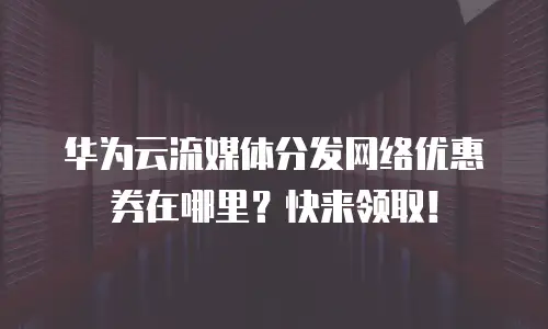 华为云流媒体分发网络优惠券在哪里？快来领取！