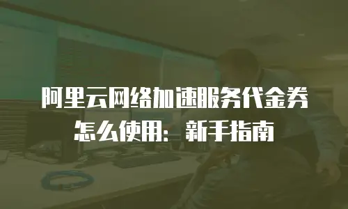 阿里云网络加速服务代金券怎么使用：新手指南
