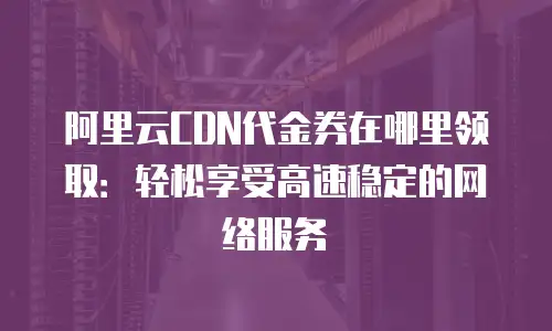 阿里云CDN代金券在哪里领取：轻松享受高速稳定的网络服务