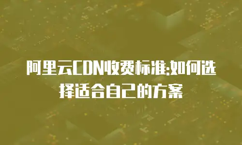 阿里云CDN收费标准:如何选择适合自己的方案
