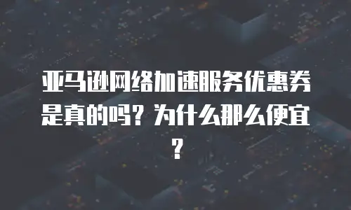 亚马逊网络加速服务优惠券是真的吗？为什么那么便宜？