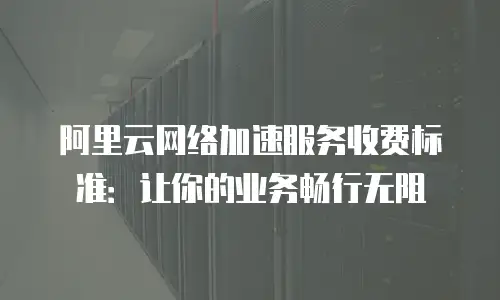 阿里云网络加速服务收费标准：让你的业务畅行无阻