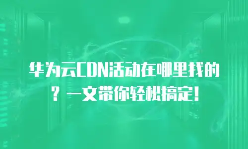 华为云CDN活动在哪里找的？一文带你轻松搞定！
