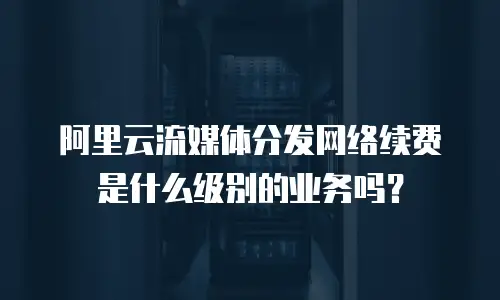 阿里云流媒体分发网络续费是什么级别的业务吗？