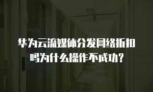 华为云流媒体分发网络折扣吗为什么操作不成功？