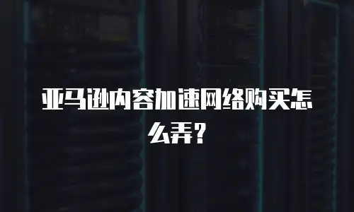 亚马逊内容加速网络购买怎么弄？