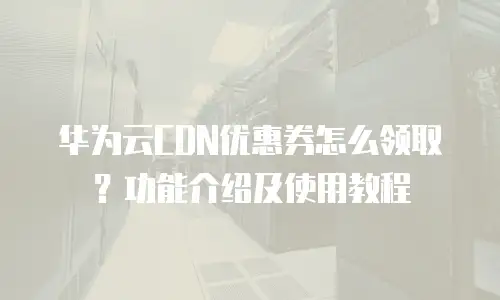 华为云CDN优惠券怎么领取？功能介绍及使用教程