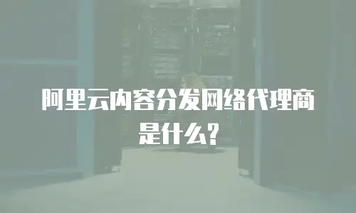 阿里云内容分发网络代理商是什么?
