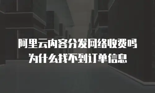 阿里云内容分发网络收费吗为什么找不到订单信息
