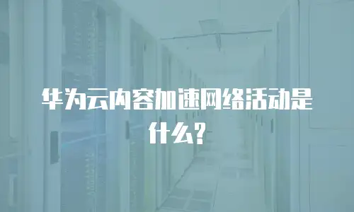 华为云内容加速网络活动是什么?