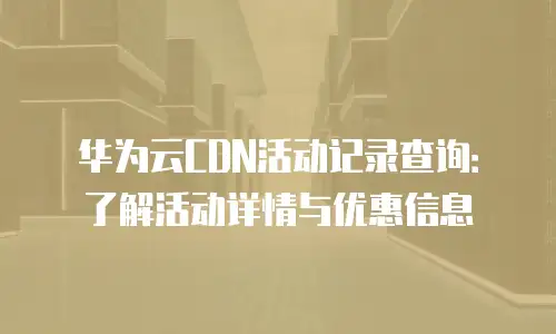 华为云CDN活动记录查询：了解活动详情与优惠信息