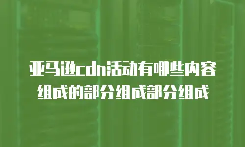亚马逊cdn活动有哪些内容组成的部分组成部分组成