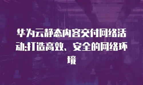 华为云静态内容交付网络活动:打造高效、安全的网络环境