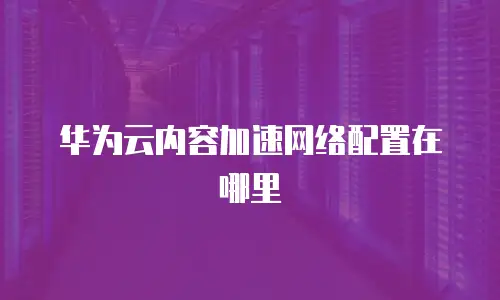 华为云内容加速网络配置在哪里