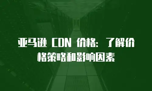 亚马逊 CDN 价格：了解价格策略和影响因素