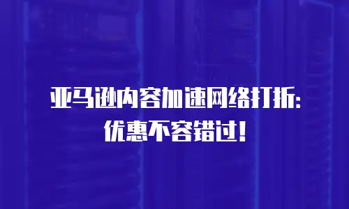 亚马逊内容加速网络打折：优惠不容错过！