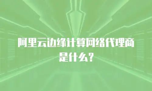 阿里云边缘计算网络代理商是什么？
