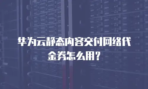 华为云静态内容交付网络代金券怎么用？