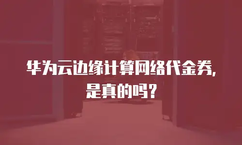 华为云边缘计算网络代金券，是真的吗？