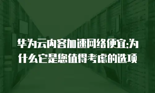 华为云内容加速网络便宜:为什么它是您值得考虑的选项