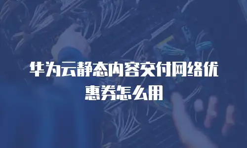 华为云静态内容交付网络优惠券怎么用