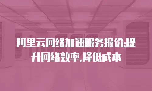 阿里云网络加速服务报价:提升网络效率,降低成本