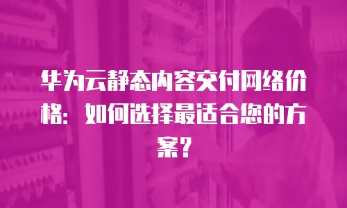 华为云静态内容交付网络价格：如何选择最适合您的方案？