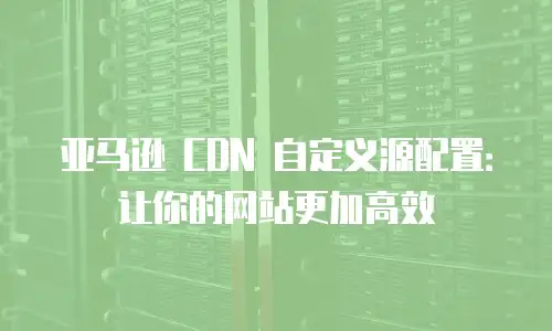 亚马逊 CDN 自定义源配置：让你的网站更加高效