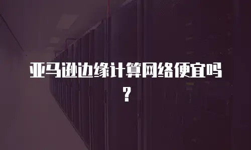 亚马逊边缘计算网络便宜吗？