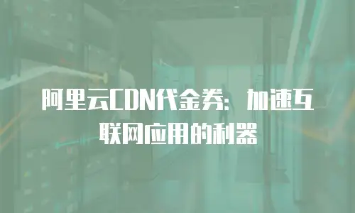 阿里云CDN代金券：加速互联网应用的利器