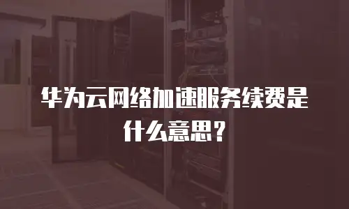 华为云网络加速服务续费是什么意思？