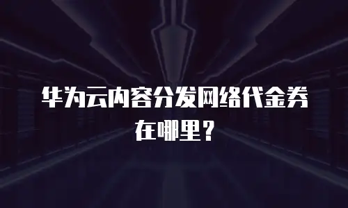 华为云内容分发网络代金券在哪里？