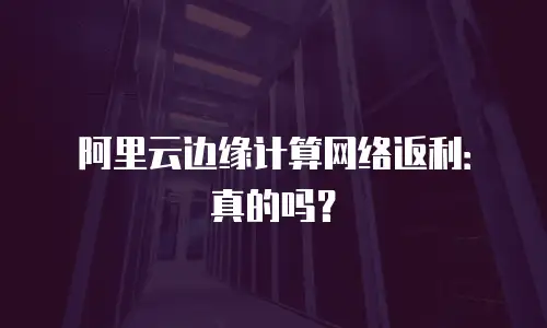 阿里云边缘计算网络返利：真的吗？