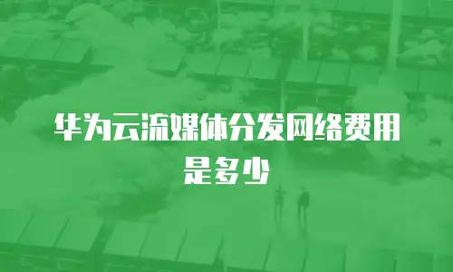 华为云流媒体分发网络费用是多少