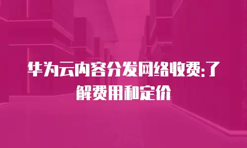 华为云内容分发网络收费:了解费用和定价