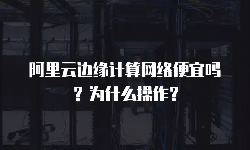 阿里云边缘计算网络便宜吗？为什么操作？