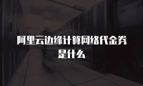阿里云边缘计算网络代金券是什么
