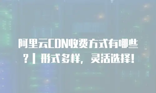 阿里云CDN收费方式有哪些？| 形式多样，灵活选择！