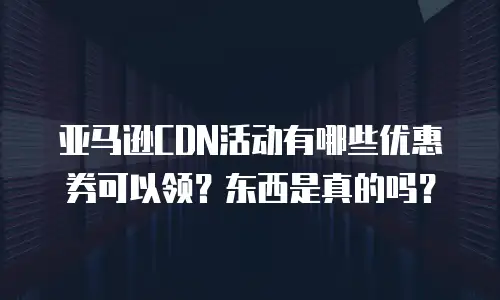 亚马逊CDN活动有哪些优惠券可以领？东西是真的吗？