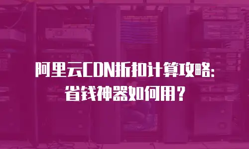 阿里云CDN折扣计算攻略：省钱神器如何用？