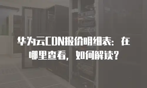 华为云CDN报价明细表：在哪里查看，如何解读？