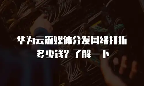 华为云流媒体分发网络打折多少钱？了解一下