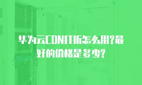 华为云CDN打折怎么用?最好的价格是多少?
