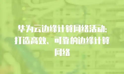 华为云边缘计算网络活动：打造高效、可靠的边缘计算网络