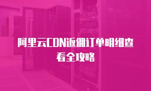 阿里云CDN返佣订单明细查看全攻略