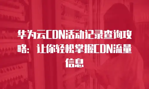 华为云CDN活动记录查询攻略：让你轻松掌握CDN流量信息