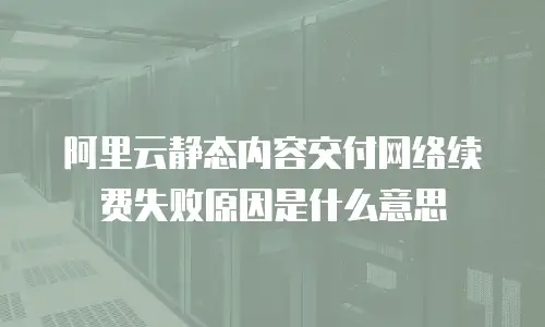 阿里云静态内容交付网络续费失败原因是什么意思