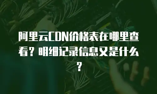 阿里云CDN价格表在哪里查看？明细记录信息又是什么？