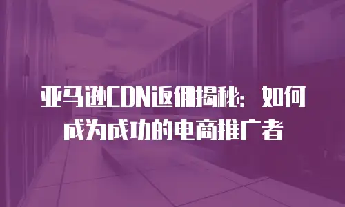 亚马逊CDN返佣揭秘：如何成为成功的电商推广者