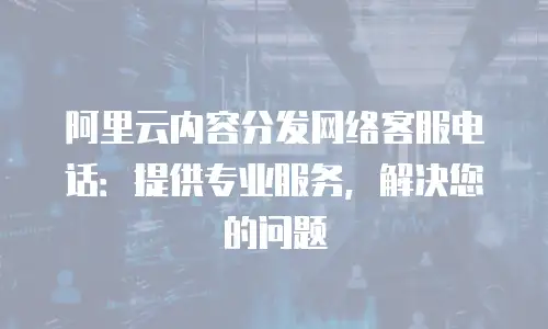 阿里云内容分发网络客服电话：提供专业服务，解决您的问题